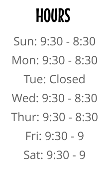 HOURS Sun: 9:30 - 8:30 Mon: 9:30 - 8:30 Tue: Closed Wed: 9:30 - 8:30 Thur: 9:30 - 8:30 Fri: 9:30 - 9 Sat: 9:30 - 9